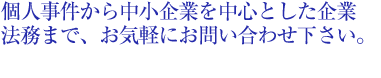 個人事件から中小企業を中心とした企業法務まで、お気軽にお問い合わせください。